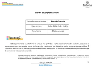 16
EMENTA - EDUCAÇÃO FINANCEIRA
A Educação Financeira, na parte flexível do currículo, visa aprofundar e ampliar os conhecimentos dos estudantes, preparando-os
para prosseguir com seus estudos, exercer de forma crítica e sustentável sua cidadania e resolver problemas da vida cotidiana. É
fundamental destacar que, por meio de competências e habilidades desenvolvidas, os estudantes, através da investigação da realidade e
do conhecimento historicamente construído:
vivenciem experiências educativas profundamente associadas à realidade contemporânea, que promovam a sua formação pessoal,
profissional e cidadã. Para tanto, buscam envolvê-los em situações de aprendizagem que os permitam produzir conhecimentos, criar, intervir
na realidade e empreender projetos presentes e futuros (BRASIL, 2020, p. 1).
Título do Componente Curricular Educação Financeira
Etapa de ensino Ensino Médio - 1ª, 2ª e 3ª séries
Carga horária 02 aulas semanais
 