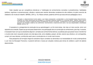 17
Cabe ressaltar que por competência entende-se a “mobilização de conhecimentos (conceitos e procedimentos), habilidades
(práticas, cognitivas e socioemocionais), atitudes e valores para resolver demandas complexas da vida cotidiana, do pleno exercício da
cidadania e do mundo do trabalho” (BRASIL, 2018, p. 13). Nesse contexto, podemos afirmar que essa estrutura pedagógica visa a:
Formação e o desenvolvimento humano global, o que implica compreender a complexidade e a não linearidade desse desenvolvimento,
rompendo com visões reducionistas que privilegiam ou a dimensão intelectual (cognitiva) ou a dimensão afetiva. Significa, ainda, assumir
uma visão plural, singular e integral da criança, do adolescente, do jovem e do adulto – considerando-os como sujeitos de aprendizagem – e
promover uma educação voltada ao seu acolhimento, reconhecimento e desenvolvimento pleno, nas suas singularidades e diversidades
(BRASIL, 2018, p. 14).
O estudante é o protagonista da construção da sua aprendizagem e, já há muito tempo, não mais um mero ouvinte, como num
repositório de conteúdo. Espera-se que ele possa desenvolver uma participação ativa na construção do conhecimento, pois hoje, na escola,
é necessário fazer com que os estudantes adquiram, somados aos conhecimentos teóricos, as práticas para que possam atuar e transformar
o mundo onde vivem, buscando sempre uma vida digna onde, como cidadãos, possam, de fato, exercer seus direitos e, em contrapartida,
cumprir com seus deveres, contribuindo assim para a construção de um mundo mais humano.
Esta perspectiva da formação integral do estudante requer considerar as demandas e as necessidades do mundo contemporâneo
e, por meio da Educação Financeira, é possível estimular a busca por soluções criativas para temas do cotidiano a partir de saberes
desenvolvidos.
 