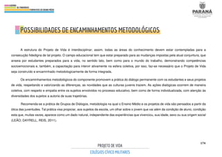 174
A estrutura do Projeto de Vida é interdisciplinar; assim, todas as áreas do conhecimento devem estar contempladas para a
consecução fidedigna de tal projeto. O campo educacional tem que estar preparado para as mudanças impostas pela atual conjuntura, que
anseia por estudantes preparados para a vida, no sentido lato, bem como para o mundo do trabalho, demonstrando competências
socioemocionais e, também, a capacitação para intervir ativamente na esfera coletiva, por isso, faz-se necessário que o Projeto de Vida
seja construído e encaminhado metodologicamente de forma integrada.
Os encaminhamentos metodológicos do componente promovem a prática do diálogo permanente com os estudantes e seus projetos
de vida, respeitando e valorizando as diferenças, as novidades que as culturas juvenis trazem. As ações dialógicas ocorrem de maneira
coletiva, com respeito e empatia entre os sujeitos envolvidos no processo educativo, bem como de forma individualizada, com atenção às
diversidades dos sujeitos a autoria de suas trajetórias.
Recomenda-se a prática de Grupos de Diálogos, metodologia na qual o Ensino Médio e os projetos de vida são pensados a partir da
ótica das juventudes. Tal prática visa propiciar, aos sujeitos da escola, um olhar sobre o jovem que vai além da condição de aluno, condição
esta que, muitas vezes, aparece como um dado natural, independente das experiências que vivenciou, sua idade, sexo ou sua origem social
(LEÃO; DAYRELL, REIS, 2011).
 