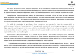 175
Nos grupos de diálogos, os jovens elaborarão seus projetos de vida centrados nas expectativas de escolarização e do mundo do
trabalho. A escuta ativa dos estudantes por intermédio desta metodologia promove no ambiente escolar, depoimentos e compartilhamento
de experiências em prol da elaboração dos projetos de vida e resulta em impactos positivos para as juventudes no contexto educacional.
Para encaminhar metodologicamente os objetivos de aprendizagem do componente curricular de Projeto de Vida, é necessário
adotar metodologias ativas (aprendizagem por projetos, por desafios, jogos, sala de aula invertida, etc.) bem como um conjunto de atividades
práticas presenciais e digitais, e técnicas diversificadas na promoção do protagonismo dos estudantes, desenvolvendo competências que
contribuirão na efetivação de seus propósitos e objetivos de vida presentes e futuros.
Em adição às metodologias de aprendizagem, faz-se necessário o uso responsável e criativo de recursos digitais no
ambiente escolar e familiar, com foco principalmente (1) na compreensão do contexto de sua participação e protagonismo no ambiente
digital, a partir de sua interação com o meio e seus ambientes correlatos; (2) no discernimento, na busca e curadoria de informações
em ambientes digitais de maneira a contribuir em seu desenvolvimento educacional; (3) no entendimento do uso midiático com senso de
responsabilidade e ética nas interações digitais.
Nesse sentido, o olhar para o estudante, na sua condição de jovem, fomenta a reflexão sobre as emoções, desejos, habilidades,
contexto social e anseios em relação à formação superior e/ou ao mundo do trabalho. A prática educativa do componente curricular de
Projeto de Vida leva em consideração experiências e conceitos que os jovens formulam a respeito de si e de seu futuro, pois eles assumem
a autoria do seu percurso tomando decisões e fazendo escolhas que marcam as suas trajetórias.
Os professores serão formados para viabilizar a participação ativa do estudante no processo de aprendizagem, de forma a exercitar
a escuta ativa de todos, sempre encorajando a participação e o engajamento para estimular o raciocínio lógico, contextualizando perguntas
e promovendo atividades que permitam a problematização nas rodas de conversa, debates, seminários e apresentações, tornando-se
 