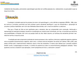 176
mediadores das discussões, promovendo a aprendizagem para lidar com conflitos pessoais e/ou coletivamente, os quais podem surgir ao
longo do ano letivo.
A avaliação é atividade essencial do processo de ensino e de aprendizagem e, como definida na legislação (BRASIL, 1996), deve
ser contínua e cumulativa, permitindo que tanto professor quanto estudantes identifiquem o grau de compreensão e apropriação de
conceitos e práticas trabalhados, bem como das habilidades desenvolvidas, sem o intuito de classificar ou selecionar.
Para que o Projeto de Vida se torne significativo para o estudante, deve ser compreendido como construção, interlocução e
representação da realização de desejos, levando em consideração seu contexto social, fomentando, com isso, um processo que reexamina
suas possibilidades e limitações, bem como sua posição diante da vida. Neste reexame, as incertezas dos estudantes permitem inter-
relacionar sonhos e conjuntura social.
A avaliação para este componente é praticada de maneira processual, ativa, explícita e intencional, englobando aspectos subjetivos
como as questões socioemocionais e objetivos, assim como, o contexto social do estudante. De acordo com Libâneo (1994, p.202), essa
prática contribui para o desenvolvimento intelectual, social e moral dos estudantes. O mesmo autor destaca que o processo avaliativo
também auxilia a autopercepção do docente, no sentido de questionar-se sobre os encaminhamentos pedagógicos adotados: “Estou
ajudando os alunos a ampliarem suas aspirações, a terem perspectivas de futuro, a valorizarem o estudo?”
 