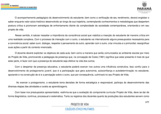 177
O acompanhamento pedagógico do desenvolvimento do estudante, bem como a verificação de seu rendimento, deverá englobar o
saber enquanto valor sócio-histórico desenvolvido ao longo de sua trajetória, contemplando conhecimentos e metodologias que despertem
postura crítica e promovam estratégias de enfrentamento diante da complexidade da sociedade contemporânea, orientando-o em seu
projeto de vida.
Nesse sentido, é salutar ressaltar a importância da consciência social que viabiliza a inserção do estudante de maneira crítica em
uma realidade complexa. Com o processo de interação com o outro, o estudante vai internalizando alguns pressupostos necessários para
a convivência social: saber ouvir, dialogar, respeitar o pensamento do outro, aprender com o outro, criar vínculos e o primordial, ressignificar
suas ações a partir do contexto vivenciado.
O docente deverá explicitar os objetivos de cada aula, bem como a maneira que serão comunicados ao ambiente escolar por meio
do Projeto de Vida, promovendo a pedagogia da presença que, na concepção de Costa (1991) significa que estar presente é mais do que
estar perto, é fazer com que a presença do estudante seja efetiva na vida dos outros.
Com o despertar da presença educativa, o estudante poderá exercer nos outros uma influência construtiva. Isso conflui para o
desenvolvimento do protagonismo juvenil, que é a participação que gera autonomia, autoconfiança e autodeterminação no estudante,
apoiando-o na construção de si e a percepção sobre o outro, que por consequência, culminará no seu Projeto de Vida.
Ao exercer o protagonismo, o estudante toma decisões de forma estratégica e responsável, participa do desenvolvimento das
diversas etapas das atividades e avalia as aprendizagens.
Com base nos pressupostos apresentados, reafirma-se que a avaliação do componente curricular Projeto de Vida, deve se dar de
forma diagnóstica, contínua, processual e sistemática. Tanto os registros dos docentes quanto às produções dos estudantes servem como
 