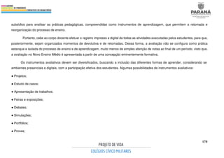 178
subsídios para analisar as práticas pedagógicas, compreendidas como instrumentos de aprendizagem, que permitem a retomada e
reorganização do processo de ensino.
Portanto, cabe ao corpo docente efetuar o registro impresso e digital de todas as atividades executadas pelos estudantes, para que,
posteriormente, sejam organizados momentos de devolutiva e de retomadas. Dessa forma, a avaliação não se configura como prática
estanque e isolada do processo de ensino e de aprendizagem, muito menos de simples aferição de notas ao final de um período, visto que,
a avaliação no Novo Ensino Médio é apresentada a partir de uma concepção eminentemente formativa.
Os instrumentos avaliativos devem ser diversificados, buscando a inclusão das diferentes formas de aprender, considerando se
ambientes presenciais e digitais, com a participação efetiva dos estudantes. Algumas possibilidades de instrumentos avaliativos:
● Projetos;
● Estudo de casos;
● Apresentação de trabalhos;
● Feiras e exposições;
● Debates;
● Simulações;
● Portfólios;
● Provas;
 