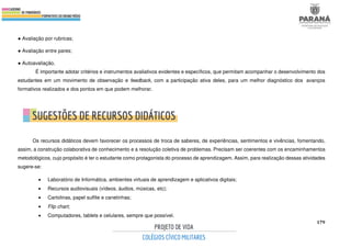 179
● Avaliação por rubricas;
● Avaliação entre pares;
● Autoavaliação.
É importante adotar critérios e instrumentos avaliativos evidentes e específicos, que permitam acompanhar o desenvolvimento dos
estudantes em um movimento de observação e feedback, com a participação ativa deles, para um melhor diagnóstico dos avanços
formativos realizados e dos pontos em que podem melhorar.
Os recursos didáticos devem favorecer os processos de troca de saberes, de experiências, sentimentos e vivências, fomentando,
assim, a construção colaborativa de conhecimento e a resolução coletiva de problemas. Precisam ser coerentes com os encaminhamentos
metodológicos, cujo propósito é ter o estudante como protagonista do processo de aprendizagem. Assim, para realização dessas atividades
sugere-se:
• Laboratório de Informática, ambientes virtuais de aprendizagem e aplicativos digitais;
• Recursos audiovisuais (vídeos, áudios, músicas, etc);
• Cartolinas, papel sulfite e canetinhas;
• Flip chart;
• Computadores, tablets e celulares, sempre que possível.
 