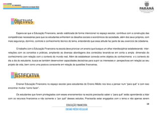 18
Espera-se que a Educação Financeira, sendo viabilizada de forma intencional no espaço escolar, contribua com a construção das
competências necessárias para que os estudantes enfrentem os desafios sociais e econômicos da sociedade, além dos seus próprios, com
mais segurança, domínio, controle e conhecimento técnico do tema, entendendo que essa atitude faz parte de seu exercício de cidadania.
O trabalho com a Educação Financeira na escola deve priorizar um ensino que busque um olhar interdisciplinar estabelecendo inter-
relações com os conceitos e práticas, ampliando as diversas abordagens dos conteúdos levando-se em conta a ampla dimensão do
conhecimento com relação com o contexto do mundo real. Além de estabelecer conexão entre objetos do conhecimento e o contexto do
dia a dia do estudante, busca-se também desenvolver capacidades decisórias para suprir os interesses e perspectivas em relação ao seu
projeto de vida, bem como uma postura consciente em relação às questões financeiras.
Ensinar Educação Financeira no espaço escolar para estudantes do Ensino Médio nos leva a pensar num “para quê” e com isso
encontrar muitos “como fazer”.
Os estudantes que forem privilegiados com esses ensinamentos na escola precisarão saber o “para quê” estão aprendendo a lidar
com os recursos financeiros e não somente o “por quê” desses estudos. Precisarão estar engajados com o tema e não apenas serem
 