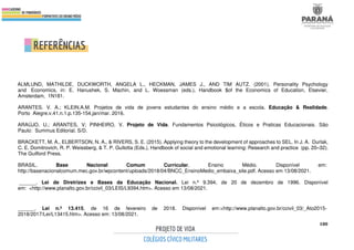 180
ALMLUND, MATHILDE, DUCKWORTH, ANGELA L., HECKMAN, JAMES J., AND TIM AUTZ. (2001). Personality Psychology
and Economics, in: E. Hanushek, S. Machin, and L. Woessman (eds.), Handbook $of the Economics of Education, Elsevier,
Amsterdam, 1N181.
ARANTES. V. A.; KLEIN.A.M. Projetos de vida de jovens estudantes do ensino médio e a escola. Educação & Realidade.
Porto Alegre.v.41.n.1.p.135-154,jan/mar. 2016.
ARAÚJO, U.; ARANTES, V; PINHEIRO, V. Projeto de Vida. Fundamentos Psicológicos, Éticos e Praticas Educacionais. São
Paulo: Summus Editorial. S/D.
BRACKETT, M. A., ELBERTSON, N. A., & RIVERS, S. E. (2015). Applying theory to the development of approaches to SEL. In J. A. Durlak,
C. E. Domitrovich, R. P. Weissberg, & T. P. Gullotta (Eds.), Handbook of social and emotional learning: Research and practice (pp. 20–32).
The Guilford Press.
BRASIL. Base Nacional Comum Curricular. Ensino Médio. Disponível em:
http://basenacionalcomum.mec.gov.br/wpcontent/uploads/2018/04/BNCC_EnsinoMedio_embaixa_site.pdf. Acesso em 13/08/2021.
______. Lei de Diretrizes e Bases da Educação Nacional. Lei n.º 9.394, de 20 de dezembro de 1996. Disponível
em: <http://www.planalto.gov.br/ccivil_03/LEIS/L9394.htm>. Acesso em 13/08/2021.
______. Lei n.º 13.415, de 16 de fevereiro de 2018. Disponível em:<http://www.planalto.gov.br/ccivil_03/_Ato2015-
2018/2017/Lei/L13415.htm>. Acesso em: 13/08/2021.
 