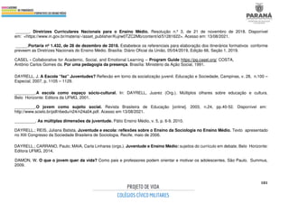 181
______. Diretrizes Curriculares Nacionais para o Ensino Médio. Resolução n.º 3, de 21 de novembro de 2018. Disponível
em: <https://www.in.gov.br/materia/-/asset_publisher/Kujrw0TZC2Mb/content/id/51281622>. Acesso em: 13/08/2021.
_____.Portaria nº 1.432, de 28 de dezembro de 2018. Estabelece os referenciais para elaboração dos itinerários formativos conforme
preveem as Diretrizes Nacionais do Ensino Médio. Brasília: Diário Oficial da União, 05/04/2019, Edição 66, Seção 1, 2019.
CASEL - Collaborative for Academic, Social, and Emotional Learning – Program Guide https://pg.casel.org/ COSTA,
Antônio Carlos Gomes da. Por uma pedagogia da presença. Brasília: Ministério da Ação Social, 1991.
DAYRELL, J. A Escola “faz” Juventudes? Reflexão em torno da socialização juvenil. Educação e Sociedade, Campinas, v. 28, n.100 –
Especial, 2007, p. 1105 – 1129.
_________.A escola como espaço sócio-cultural. In: DAYRELL, Juarez (Org.). Múltiplos olhares sobre educação e cultura.
Belo Horizonte: Editora da UFMG, 2001.
_________.O jovem como sujeito social. Revista Brasileira de Educação [online]. 2003, n.24, pp.40-52. Disponível em:
http://www.scielo.br/pdf/rbedu/n24/n24a04.pdf. Acesso em 13/08/2021.
_________. As múltiplas dimensões da juventude. Pátio Ensino Médio, v. 5, p. 6-9, 2010.
DAYRELL.; REIS, Juliana Batista. Juventude e escola: reflexões sobre o Ensino da Sociologia no Ensino Médio. Texto apresentado
no XIII Congresso da Sociedade Brasileira de Sociologia. Recife, maio de 2006.
DAYRELL.; CARRANO, Paulo; MAIA, Carla Linhares (orgs.). Juventude e Ensino Médio: sujeitos do currículo em debate. Belo Horizonte:
Editora UFMG, 2014.
DAMON, W. O que o jovem quer da vida? Como pais e professores podem orientar e motivar os adolescentes. São Paulo. Summus,
2009.
 
