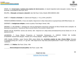 182
DANZA, H.C. Conservação e mudança dos projetos de vida de jovens: um estudo longitudinal sobre educação e valores. Tese de
doutorado. Universidade de São Paulo, 2019.
DELORS, J. Educação: um tesouro a descobrir. 2ed. São Paulo: Cortez. Brasília: MEC/UNESCO, 2003
DUBET, F. A Escola e a Exclusão. In: Cadernos de Pesquisa, n. 119, p. 29-45, julho/2013.
FÓRUM ECONÔMICO MUNDIAL. O futuro do trabalho. Disponível em: [https://www.weforum.org/reports?year=2021#filter] Acesso em:
GARDNER, H. Inteligências múltiplas: a teoria na prática. Porto Alegre: Artmed, 1995,
GREANEY, V.; KELLAGHAN, T. Avaliação dos níveis de desempenho educacional: pesquisas do Banco Mundial sobre avaliações de
desempenho educacional. Traduzido por Maria Lucia de Oliveira. Rio de Janeiro: Elsevier, 2011.
GRUPO CIA DE TALENTOS. Carreira dos Sonhos. 2021. Disponível em: [https://www.carreiradossonhos.com.br] Acesso em: 24 de
setembro de 2021.
JACOBSSON, T. Young Masters Programme on Sustainable Development. In: UNESCO FORUM ON GLOBAL
CITIZENSHIP EDUCATION. Bangkok, Thailand, 2013. Plenary debates… Bangkok: UNESCO, 2013.
LEÃO, Geraldo; DAYRELL, Juarez Tarcísio; REIS, Juliana Batista dos. Juventude, projetos de vida e Ensino Médio. Educação
e Sociedade [online]. 2011, vol.32, n.117, pp.1067- 1084. Disponível em: http://www.scielo.br/pdf/es/v32n117/v32n117a10.pdf. Acesso em:
13/02/2019.
LIBÂNEO, J. C. Didática. São Paulo: Cortez, 1994.
________. Democratização da escola pública. São Paulo: Loyola, 1992.
 