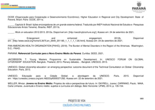 183
OCDE (Organização para Cooperação e Desenvolvimento Econômico). Higher Education in Regional and City Development: State of
Paraná, Brazil. Paris: OCDE, 2011a.
_____. Capítulo 8: Brasil: lições encorajadoras de um grande sistema federal. Traduzido por INEP Instituto Nacional de Estudos e Pesquisas
Educacionais Anísio Teixeira). Brasília, INEP, 2011b.
_____. Work on education 2012-2013. 2012a. Disponível em: [http://oecdmybrochure.org/]. Acesso em: 24 de setembro de 2021.
_____. Enlargement and enhanced engagement. 2012b. Disponível
em: [http://www.oecd.org/home/0,3675,en_2649_201185_1_1_1_1_1,00.html]. Acesso em: 24 de setembro de 2021.
PAN AMERICAN HEALTH ORGANIZATION [PAHO]. (2018). The Burden of Mental Disorders in the Region of the Americas. Washington,
D.C.: PAHO.
PARANÁ. Referencial Curricular para o Novo Ensino Médio do Paraná. Curitiba: SEED, 2021.
JACOBSSON, T. Young Masters Programme on Sustainable Development. In: UNESCO FORUM ON GLOBAL
CITIZENSHIP EDUCATION. Bangkok, Thailand, 2013. Plenary debates… Bangkok: UNESCO, 2013.
UNESCO. Global citizenship education: an emerging perspective: outcome document of the Technical Consultation on Global Citizenship
Education. Paris, 2013.
UNESCO. Educação para a Cidade Global: a abordagem da UNESCO. Paris, 2015. Disponível
em: https://unesdoc.unesco.org/ark:/48223/pf0000371292. Acesso em: 22 de setembro de 2021.
WELLER, Wivian. Jovens no Ensino Médio: Projetos de vida e perspectivas de futuro. In: DAYRELL, Juarez; CARRANO, Paulo; MAIA,
Carla Linhares. Juventude e Ensino médio: sujeitos e currículos em diálogo. Belo Horizonte: UFMG, 2014, p. 135-154.
 