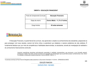 185
EMENTA - EDUCAÇÃO FINANCEIRA8
A Educação Financeira, na parte flexível do currículo, visa aprofundar e ampliar os conhecimentos dos estudantes, preparando-os
para prosseguir com seus estudos, exercer de forma crítica e sustentável sua cidadania e resolver problemas da vida cotidiana. É
fundamental destacar que, por meio de competências e habilidades desenvolvidas, os estudantes, através da investigação da realidade e
do conhecimento historicamente construído:
vivenciem experiências educativas profundamente associadas à realidade contemporânea, que promovam a sua formação pessoal,
profissional e cidadã. Para tanto, buscam envolvê-los em situações de aprendizagem que os permitam produzir conhecimentos, criar, intervir
na realidade e empreender projetos presentes e futuros (BRASIL, 2020, p. 1).
8 As demais ementas da Parte Flexível Obrigatória estão presentes no Documento Orientador nº 01/2019 – DPEB/DEDUC/SEED
Título do Componente Curricular Educação Financeira
Etapa de ensino Ensino Médio - 1ª, 2ª e 3ª séries
Carga horária 02 aulas semanais
 