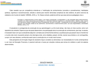 186
Cabe ressaltar que por competência entende-se a “mobilização de conhecimentos (conceitos e procedimentos), habilidades
(práticas, cognitivas e socioemocionais), atitudes e valores para resolver demandas complexas da vida cotidiana, do pleno exercício da
cidadania e do mundo do trabalho” (BRASIL, 2018, p. 13). Nesse contexto, podemos afirmar que essa estrutura pedagógica visa a:
Formação e o desenvolvimento humano global, o que implica compreender a complexidade e a não linearidade desse desenvolvimento,
rompendo com visões reducionistas que privilegiam ou a dimensão intelectual (cognitiva) ou a dimensão afetiva. Significa, ainda, assumir
uma visão plural, singular e integral da criança, do adolescente, do jovem e do adulto – considerando-os como sujeitos de aprendizagem – e
promover uma educação voltada ao seu acolhimento, reconhecimento e desenvolvimento pleno, nas suas singularidades e diversidades
(BRASIL, 2018, p. 14).
O estudante é o protagonista da construção da sua aprendizagem e, já há muito tempo, não mais um mero ouvinte, como num
repositório de conteúdo. Espera-se que ele possa desenvolver uma participação ativa na construção do conhecimento, pois hoje, na escola,
é necessário fazer com que os estudantes adquiram, somados aos conhecimentos teóricos, as práticas para que possam atuar e transformar
o mundo onde vivem, buscando sempre uma vida digna onde, como cidadãos, possam, de fato, exercer seus direitos e, em contrapartida,
cumprir com seus deveres, contribuindo assim para a construção de um mundo mais humano.
Esta perspectiva da formação integral do estudante requer considerar as demandas e as necessidades do mundo contemporâneo
e, por meio da Educação Financeira, é possível estimular a busca por soluções criativas para temas do cotidiano a partir de saberes
desenvolvidos.
 