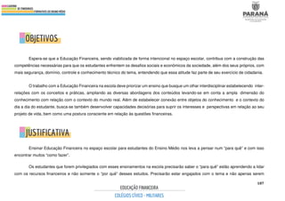 187
Espera-se que a Educação Financeira, sendo viabilizada de forma intencional no espaço escolar, contribua com a construção das
competências necessárias para que os estudantes enfrentem os desafios sociais e econômicos da sociedade, além dos seus próprios, com
mais segurança, domínio, controle e conhecimento técnico do tema, entendendo que essa atitude faz parte de seu exercício de cidadania.
O trabalho com a Educação Financeira na escola deve priorizar um ensino que busque um olhar interdisciplinar estabelecendo inter-
relações com os conceitos e práticas, ampliando as diversas abordagens dos conteúdos levando-se em conta a ampla dimensão do
conhecimento com relação com o contexto do mundo real. Além de estabelecer conexão entre objetos do conhecimento e o contexto do
dia a dia do estudante, busca-se também desenvolver capacidades decisórias para suprir os interesses e perspectivas em relação ao seu
projeto de vida, bem como uma postura consciente em relação às questões financeiras.
Ensinar Educação Financeira no espaço escolar para estudantes do Ensino Médio nos leva a pensar num “para quê” e com isso
encontrar muitos “como fazer”.
Os estudantes que forem privilegiados com esses ensinamentos na escola precisarão saber o “para quê” estão aprendendo a lidar
com os recursos financeiros e não somente o “por quê” desses estudos. Precisarão estar engajados com o tema e não apenas serem
 
