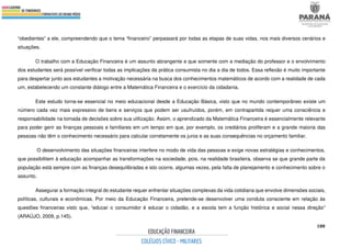188
“obedientes” a ele, compreendendo que o tema “financeiro” perpassará por todas as etapas de suas vidas, nos mais diversos cenários e
situações.
O trabalho com a Educação Financeira é um assunto abrangente e que somente com a mediação do professor e o envolvimento
dos estudantes será possível verificar todas as implicações da prática consumista no dia a dia de todos. Essa reflexão é muito importante
para despertar junto aos estudantes a motivação necessária na busca dos conhecimentos matemáticos de acordo com a realidade de cada
um, estabelecendo um constante diálogo entre a Matemática Financeira e o exercício da cidadania.
Este estudo torna-se essencial no meio educacional desde a Educação Básica, visto que no mundo contemporâneo existe um
número cada vez mais expressivo de bens e serviços que podem ser usufruídos, porém, em contrapartida requer uma consciência e
responsabilidade na tomada de decisões sobre sua utilização. Assim, o aprendizado da Matemática Financeira é essencialmente relevante
para poder gerir as finanças pessoais e familiares em um tempo em que, por exemplo, os crediários proliferam e a grande maioria das
pessoas não têm o conhecimento necessário para calcular corretamente os juros e as suas consequências no orçamento familiar.
O desenvolvimento das situações financeiras interfere no modo de vida das pessoas e exige novas estratégias e conhecimentos,
que possibilitem à educação acompanhar as transformações na sociedade, pois, na realidade brasileira, observa se que grande parte da
população está sempre com as finanças desequilibradas e isto ocorre, algumas vezes, pela falta de planejamento e conhecimento sobre o
assunto.
Assegurar a formação integral do estudante requer enfrentar situações complexas da vida cotidiana que envolve dimensões sociais,
políticas, culturais e econômicas. Por meio da Educação Financeira, pretende-se desenvolver uma conduta consciente em relação às
questões financeiras visto que, “educar o consumidor é educar o cidadão, e a escola tem a função histórica e social nessa direção”
(ARAÚJO, 2009, p.145).
 