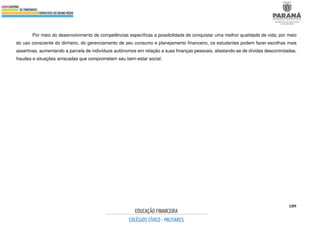 189
Por meio do desenvolvimento de competências específicas a possibilidade de conquistar uma melhor qualidade de vida; por meio
do uso consciente do dinheiro, do gerenciamento de seu consumo e planejamento financeiro, os estudantes podem fazer escolhas mais
assertivas, aumentando a parcela de indivíduos autônomos em relação a suas finanças pessoais, afastando-se de dívidas descontroladas,
fraudes e situações arriscadas que comprometem seu bem-estar social.
 