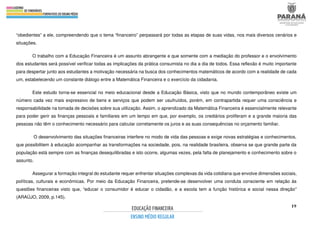 19
“obedientes” a ele, compreendendo que o tema “financeiro” perpassará por todas as etapas de suas vidas, nos mais diversos cenários e
situações.
O trabalho com a Educação Financeira é um assunto abrangente e que somente com a mediação do professor e o envolvimento
dos estudantes será possível verificar todas as implicações da prática consumista no dia a dia de todos. Essa reflexão é muito importante
para despertar junto aos estudantes a motivação necessária na busca dos conhecimentos matemáticos de acordo com a realidade de cada
um, estabelecendo um constante diálogo entre a Matemática Financeira e o exercício da cidadania.
Este estudo torna-se essencial no meio educacional desde a Educação Básica, visto que no mundo contemporâneo existe um
número cada vez mais expressivo de bens e serviços que podem ser usufruídos, porém, em contrapartida requer uma consciência e
responsabilidade na tomada de decisões sobre sua utilização. Assim, o aprendizado da Matemática Financeira é essencialmente relevante
para poder gerir as finanças pessoais e familiares em um tempo em que, por exemplo, os crediários proliferam e a grande maioria das
pessoas não têm o conhecimento necessário para calcular corretamente os juros e as suas consequências no orçamento familiar.
O desenvolvimento das situações financeiras interfere no modo de vida das pessoas e exige novas estratégias e conhecimentos,
que possibilitem à educação acompanhar as transformações na sociedade, pois, na realidade brasileira, observa se que grande parte da
população está sempre com as finanças desequilibradas e isto ocorre, algumas vezes, pela falta de planejamento e conhecimento sobre o
assunto.
Assegurar a formação integral do estudante requer enfrentar situações complexas da vida cotidiana que envolve dimensões sociais,
políticas, culturais e econômicas. Por meio da Educação Financeira, pretende-se desenvolver uma conduta consciente em relação às
questões financeiras visto que, “educar o consumidor é educar o cidadão, e a escola tem a função histórica e social nessa direção”
(ARAÚJO, 2009, p.145).
 