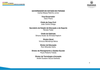 2
GOVERNADOR DO ESTADO DO PARANÁ
Carlos Massa Ratinho Junior
Vice-Governador
Darci Piana
Chefe da Casa Civil
João Carlos Ortega
Secretário de Estado da Educação e do Esporte
Renato Feder
Chefe de Gabinete
Silvana Avelar de Almeida Kaplum
Diretor-Geral
Vinícius Mendonça Neiva
Diretor de Educação
Roni Miranda Vieira
Diretor de Planejamento e Gestão Escolar
Paulo Roberto Falcão
Diretor de Tecnologia e Inovação
André Gustavo Souza Garbosa
 