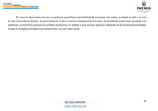20
Por meio do desenvolvimento de competências específicas a possibilidade de conquistar uma melhor qualidade de vida; por meio
do uso consciente do dinheiro, do gerenciamento de seu consumo e planejamento financeiro, os estudantes podem fazer escolhas mais
assertivas, aumentando a parcela de indivíduos autônomos em relação a suas finanças pessoais, afastando-se de dívidas descontroladas,
fraudes e situações arriscadas que comprometem seu bem-estar social.
 