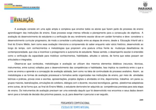 209
A avaliação consiste em uma ação ampla e complexa que envolve todos os atores que fazem parte do processo de ensino
aprendizagem das instituições de ensino. Esse processo exige intensa reflexão e planejamento para a consecução de objetivos. A
avaliação do desenvolvimento do estudante e a verificação de seu rendimento escolar dá-se em caráter formativo e deve considerar o
desenvolvimento curricular progressivo, de modo a consolidar a articulação entre as etapas de ensino, desde a Educação Infantil até o
final do Ensino Médio, bem como essa avaliação intenciona a compreensão do saber enquanto valor sócio histórico, desenvolvido ao
longo do tempo, com conhecimentos e metodologias que propiciem uma postura crítica frente às mudanças desafiadoras da
contemporaneidade, que visa a incentivar o protagonismo e autonomia do estudante. Nesse sentido, o desempenho escolar é entendido
como a verificação da capacidade para mobilizar conhecimentos, habilidades, atitudes e valores, de forma que estes possam ser
articulados e integrados.
Observa-se que conteúdos, metodologias e avaliação se utilizam dos mesmos elementos didáticos (recursos, técnicas,
instrumentos, entre outros) voltados para o desenvolvimento das competências e habilidades. Isso implica na coerência entre o que e
como se ensina e aprende e a concepção de avaliação adotada, bem como na ideia de continuidade do processo avaliativo. Assim, as
metodologias e as formas de avaliação processual e formativa serão organizadas nas instituições de ensino, por meio de atividades
teóricas e práticas, provas orais e escritas, apresentações, projetos digitais e atividades on-line, depoimentos, trabalhos em pares ou
grupos maiores, teatralizações, simulações do cotidiano, diálogos com o docente, recursos tecnológicos, games, plataformas adaptativas
entre outras, de tal forma que, ao final do Ensino Médio, o estudante demonstre ter adquirido as competências previstas para esta etapa
de ensino. Os instrumentos de avaliação precisam ser uma extensão daquilo que foi desenvolvido nos encontros e seus dados devem
servir para a tomada de decisão dos próximos passos, ou já, para desenhar o percurso a ser seguido.
 
