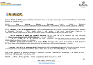 211
ARAÚJO, R. M. B. de. Alfabetização econômica: compromisso social na educação das crianças. São Bernardo do Campo: Universidade
Metodista de São Paulo, 2009.
BRASIL. Base Nacional Comum Curricular. Ensino Médio. Disponível
em: http://basenacionalcomum.mec.gov.br/wpcontent/uploads/2018/04/BNCC_EnsinoMedio_embaixa_site.pdf. Acesso em 13/08/2021.
BRASIL. Decreto n. 10.393, de 09 de junho de 2020. Institui a Estratégia Nacional de Educação Financeira – ENEF e o Fórum Brasileiro
de Educação Financeira - FBEF., dispõe sobre a sua gestão e dá outras providências. Disponível em
< http://www.planalto.gov.br/ccivil_03/_Ato2019-2022/2020/Decreto/D10393.htm#art10> Acesso em: 09 dez. 2020
______. Lei de Diretrizes e Bases da Educação Nacional. Lei n.º 9.394, de 20 de dezembro de 1996. Disponível
em: <http://www.planalto.gov.br/ccivil_03/LEIS/L9394.htm>. Acesso em 13/08/2021.
______. Lei n.º 13.415, de 16 de fevereiro de 2018. Disponível em:<http://www.planalto.gov.br/ccivil_03/_Ato2015-
2018/2017/Lei/L13415.htm>. Acesso em: 13/08/2021.
______. Diretrizes Curriculares Nacionais para o Ensino Médio. Resolução n.º 3, de 21 de novembro de 2018. Disponível
em: <https://www.in.gov.br/materia/-/asset_publisher/Kujrw0TZC2Mb/content/id/51281622>. Acesso em: 13/08/2021.
_____.Portaria nº 1.432, de 28 de dezembro de 2018. Estabelece os referenciais para elaboração dos itinerários formativos conforme
preveem as Diretrizes Nacionais do Ensino Médio. Brasília: Diário Oficial da União, 05/04/2019, Edição 66, Seção 1, 2019.
GONÇALVES, Jean Píton. A história da Matemática Comercial e Financeira. Disponível em: . Acesso em: 23 de outubro de 2021.
LIBÂNEO, J. C. Didática. São Paulo: Cortez, 1994.
ZABALA, A.; ARNAU, L. Como aprender e ensinar competências. Porto Alegre: Penso, 2014.
 