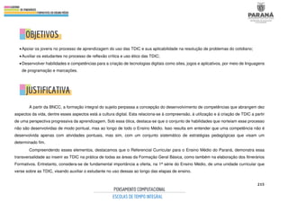 215
•Apoiar os jovens no processo de aprendizagem do uso das TDIC e sua aplicabilidade na resolução de problemas do cotidiano;
•Auxiliar os estudantes no processo de reflexão crítica e uso ético das TDIC;
•Desenvolver habilidades e competências para a criação de tecnologias digitais como sites, jogos e aplicativos, por meio de linguagens
de programação e marcações.
A partir da BNCC, a formação integral do sujeito perpassa a concepção do desenvolvimento de competências que abrangem dez
aspectos da vida, dentre esses aspectos está a cultura digital. Esta relaciona-se à compreensão, à utilização e à criação de TDIC a partir
de uma perspectiva progressiva da aprendizagem. Sob essa ótica, destaca-se que o conjunto de habilidades que norteiam esse processo
não são desenvolvidas de modo pontual, mas ao longo de todo o Ensino Médio. Isso resulta em entender que uma competência não é
desenvolvida apenas com atividades pontuais, mas sim, com um conjunto sistemático de estratégias pedagógicas que visam um
determinado fim.
Compreendendo esses elementos, destacamos que o Referencial Curricular para o Ensino Médio do Paraná, demonstra essa
transversalidade ao inserir as TDIC na prática de todas as áreas da Formação Geral Básica, como também na elaboração dos Itinerários
Formativos. Entretanto, considera-se de fundamental importância a oferta, na 1ª série do Ensino Médio, de uma unidade curricular que
verse sobre as TDIC, visando auxiliar o estudante no uso dessas ao longo das etapas de ensino.
 