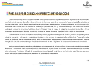 225
O Pensamento Computacional pode ser entendido como o processo de resolver problemas por meio de processos de decomposição,
reconhecimento de padrões, abstrações e desenvolvimento de algoritmos. Apoiando-se nos conceitos fundamentais da Computação e na
utilização de sintaxes lógicas usadas nas linguagens de programação “desenvolvendo a capacidade de pensar de forma criativa, com
pensamento estruturado e capaz de trabalhar em colaboração” (BRACKMANN, 2017). Trata-se do termo que vem sendo cada vez mais
usado para expressar o conjunto de habilidades desenvolvidas por meio da criação de programas computacionais ou não, a fim de
“organizar o pensamento para identificar formas mais eficientes de resolver problemas” (MARQUES, 2019, p.25) da vida cotidiana.
Com a finalidade de desenvolver o Pensamento Computacional, o professor terá o papel de facilitar o processo de aprendizagem do
estudante, orientando e estimulando a troca de experiências entre eles por meio de grupos e criações colaborativas. Para uma formação
integral, é importante que as atividades e práticas levem os estudantes a desenvolverem sua autonomia e protagonismo por meio da
interação com o mundo contemporâneo por meio do desenvolvimento de sites e algoritmos de acordo com seus interesses e realidade.
Assim, a metodologia ativa de aprendizagem baseada em projetos deve ser um dos principais encaminhamentos metodológicos para
desenvolver o pensamento crítico e computacional dos estudantes. Os projetos podem ser oriundos dos materiais didáticos ou sugeridos
pelos professores. Para isso, a utilização de computadores/notebook para pôr em prática os conhecimentos adquiridos deve acontecer
sempre que possível, para que o estudante desenvolva as habilidades de maneira ativa.
 