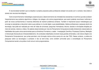 226
É recomendável também que os desafios e projetos propostos pelos professores estejam de acordo com o contexto, faixa etária e
acesso aos recursos tecnológicos.
Outro encaminhamento metodológico essencial para o desenvolvimento da criticidade dos estudantes é incentivar que eles analisem
frequentemente seus próprios algoritmos e códigos, de colegas e de outros programadores, pois assim poderão reconhecer melhorias a
partir de novos conhecimentos e maneiras diferentes de resolver problemas similares. Também é importante buscar metodologias que
encoraje os estudantes a discutirem sobre suas práticas no mundo digital, suas possibilidades, hábitos profissionais e pessoais dentro da
tecnologia. Isso pode ser realizado por meio de rodas de conversas, perguntas motivadoras, leituras, estudos e simulações dirigidas por
meio de tutoriais, roteiros e vídeos. Os saberes desenvolvidos por meio do Pensamento Computacional estão diretamente relacionados às
habilidades dos quatro eixos estruturantes para os Itinerários Formativos, a saber: Investigação Científica, Processos Criativos, Mediação
e Intervenção Sociocultural e Empreendedorismo. Os conteúdos trabalhados envolvem duas grandes dimensões, a da Cultura Digital e do
Pensamento Computacional, que juntas permitem uma formação teórico-crítica acerca do uso das TDIC. Nesse contexto, a prática de
pesquisar sobre as tecnologias e conteúdo é não só bem-vinda, como também primordial para a consolidação do Pensamento
Computacional sendo uma prática muito comum entre programadores.
 