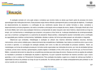 227
A avaliação consiste em uma ação ampla e complexa que envolve todos os atores que fazem parte do processo de ensino
aprendizagem das instituições de ensino. Esse processo exige intensa reflexão e planejamento para a consecução de objetivos. A avaliação
do desenvolvimento do estudante e a verificação de seu rendimento escolar dá-se em caráter formativo e deve considerar o
desenvolvimento curricular progressivo, de modo a consolidar a articulação entre as etapas de ensino, desde a Educação Infantil até o final
do Ensino Médio, bem como essa avaliação intenciona a compreensão do saber enquanto valor sócio histórico, desenvolvido ao longo do
tempo, com conhecimentos e metodologias que propiciem uma postura crítica frente às mudanças desafiadoras da contemporaneidade,
que visa a incentivar o protagonismo e a autonomia do estudante. Nesse sentido, o desempenho escolar é entendido como a verificação
da capacidade para mobilizar conhecimentos, habilidades, atitudes e valores, de forma que estes possam ser articulados e integrados.
Observa-se que conteúdos, metodologias e avaliação se utilizam dos mesmos elementos didáticos (recursos, técnicas,
instrumentos, entre outros) voltados para o desenvolvimento das competências e habilidades. Isso implica na coerência entre o que e como
se ensina e aprende, e a concepção de avaliação adotada, bem como na ideia de continuidade do processo avaliativo. Assim, as
metodologias, as formas de avaliação processual e formativa serão organizadas nas instituições de ensino, por meio de atividades teóricas
e práticas, provas orais e escritas, apresentações, projetos digitais e atividades on-line, entre outras, de tal forma que, ao final do Ensino
Médio, o estudante demonstre ter adquirido as competências previstas para esta etapa de ensino. Destaca se entre as opções de avaliação
os resultados e processos na elaboração de projetos e algoritmos, na qual é possível reconhecer de maneira concreta o que o aluno
aprendeu a criar e analisar em Pensamento Computacional. Para avaliação de projetos, sugere se a criação de rubricas que facilitem a
objetividade da leitura do professor ao longo do que foi produzido. As rubricas podem ser criadas antecipadamente pelo professor ou de
comum acordo com os estudantes.
 