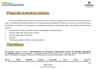 228
Os recursos didáticos devem favorecer os processos de troca de saberes, de experiências, sentimentos e vivências, fomentando,
assim, a construção colaborativa de conhecimento e a resolução coletiva de problemas. Precisam ser coerentes com os encaminhamentos
metodológicos, cujo propósito é ter o estudante como protagonista do processo de aprendizagem. Assim, para realização dessas atividades
sugere-se:
 Laboratório de Informática, ambientes virtuais de aprendizagem e aplicativos digitais;
 Recursos audiovisuais: vídeos, áudios, músicas;
 Cartolinas, papel sulfite e canetinhas;
 Flip chart;
 Computadores, tablets e celulares, sempre que possível.
BRACKMANN, Christian Puhlmann. Desenvolvimento do Pensamento Computacional através de atividades desplugadas
na educação básica. Tese (Doutorado) - Universidade Federal do Rio Grande do Sul, Centro de Estudos Interdisciplinares em
Novas Tecnologias na Educação, Programa de Pós-Graduação em Informática na Educação, Porto Alegre, 2017.
BRASIL. Base Nacional Comum Curricular. Ensino Médio. Disponível
em: http://basenacionalcomum.mec.gov.br/wpcontent/uploads/2018/04/BNCC_EnsinoMedio_embaixa_site.pdf. Acesso em 13/08/2021.
 