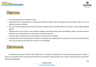 232
• Criar boas expectativas em relação ao futuro;
• Compreender que a elaboração de um Projeto de Vida deve considerar todos os aspectos da sua formação, sendo fruto de uma
análise consciente e individual;
• Agir a partir da convicção de que o processo de escolha e decisão sobre os diversos âmbitos da vida são um ato de responsabilidade
pessoal;
• Despertar para os seus sonhos, suas ambições e desejos, tendo mais clareza sobre onde almejam chegar e que tipo de pessoa
pretendem ser, referenciando-se nos mecanismos necessários para isso;
• Conceber etapas e passos para a transformação dos seus sonhos em realidade;
• Compreender que seus sonhos podem se modificar na medida em que se desenvolvem e experimentam novas dimensões da própria
vida e que o projeto de suas vidas não se encerra no Ensino Médio.
O componente curricular Projeto de Vida contribui para a formação dos estudantes por meio das aprendizagens que os ajudam a
produzir o seu projeto de vida, de modo que o estudante tem no professor a figura de alguém que o ajuda e o orienta a pensar seus sonhos,
desejos e possibilidades.
 