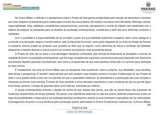 233
No Ensino Médio, a reflexão e o planejamento sobre o Projeto de Vida ganha complexidade pela inserção de elementos e conceitos
que visam preparar os estudantes para a elaboração concreta dos seus projetos. As noções e conceitos como identidade, diferença, valores,
responsabilidade, ética, cidadania, competências socioemocionais, juventude, planejamento e mundo do trabalho são trabalhados com o
objetivo de preparar os estudantes para os desafios da sociedade contemporânea, considerada a partir dos seus diferentes contextos e
realidades.
Com a qualidade e a responsabilidade de se conceber o jovem em sua totalidade existencial e subjetiva, assim como assegurar à
juventude uma educação integral e transformadora; este Componente Curricular, como parte integrante do currículo do Estado do Paraná,
na presente ementa propõe ao professor que conceba os itens que se seguem como elementos de leitura e produção da realidade,
adequando o trabalho docente à cultura juvenil e ao contexto sociocultural, onde se pretende educar.
O Projeto de Vida não se reduz a uma abordagem disciplinar conteudista, pois articula-se diretamente às atividades e autorias da
realidade do jovem na sociedade contemporânea, que lhe exige competências cognitivas e socioemocionais para responder com dinamismo
aos diversos desafios pessoais e profissionais, bem como a compreensão de que suas escolhas construirão um caminho para realização
de seus sonhos.
É notadamente nos anos do Ensino Médio que os estudantes mais questionam sobre si próprios, sua identidade, suas escolhas,
alternativas e perspectivas. É também nesse período que eles ampliam suas relações sociais e vínculos. A elaboração do seu Projeto de
Vida é a sua grande tarefa e tudo isso num período em que a capacidade intelectual, as descobertas e a polarização das suas emoções e
interesses se tornam mais intensas. É tempo de fazer escolhas e tomar decisões importantes e mais complexas do que as que até agora
foram feitas, portanto, é tempo de aprender sobre como fazê-las, orientadas por critérios.
A escola contemporânea enfrenta o desafio de alinhar-se aos anseios dos jovens, que são os atores-chave dos processos de
mudanças característicos do tempo presente. Ela possui uma importância essencial na vida dos jovens, podendo proporcionar a eles um
leque de possibilidades e metas para a sua realização pessoal e profissional, aliando os seus interesses e aspirações com as coletividades.
O protagonismo do jovem e a sua eficiência para a produção autoral, estimulados no Ensino Fundamental, traduzem-se, no Ensino Médio,
 