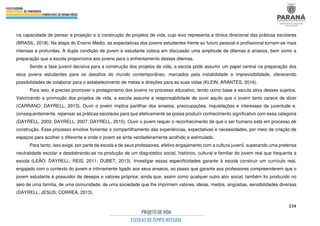 234
na capacidade de pensar a projeção e a construção de projetos de vida, cujo eixo representa a tônica direcional das práticas escolares
(BRASIL, 2018). Na etapa do Ensino Médio, as expectativas dos jovens estudantes frente ao futuro pessoal e profissional tornam-se mais
intensas e profundas. A dupla condição de jovem e estudante coloca em discussão uma amplitude de dilemas e anseios, bem como a
preparação que a escola proporciona aos jovens para o enfrentamento desses dilemas.
Sendo a fase juvenil decisiva para a construção dos projetos de vida, a escola pode assumir um papel central na preparação dos
seus jovens estudantes para os desafios do mundo contemporâneo, marcados pela instabilidade e imprevisibilidade, oferecendo
possibilidades de colaborar para o estabelecimento de metas e direções para as suas vidas (KLEIN; ARANTES, 2016).
Para isso, é preciso promover o protagonismo dos jovens no processo educativo, tendo como base a escuta ativa desses sujeitos.
Valorizando a promoção dos projetos de vida, a escola assume a responsabilidade de ouvir aquilo que o jovem tanto carece de dizer
(CARRANO; DAYRELL, 2013). Ouvir o jovem implica partilhar dos anseios, preocupações, inquietações e interesses da juventude e,
consequentemente, repensar as práticas escolares para que efetivamente se possa produzir conhecimento significativo com essa categoria
(DAYRELL, 2003; DAYRELL, 2007; DAYRELL, 2010). Ouvir o jovem requer o reconhecimento de que o ser humano está em processo de
construção. Esse processo envolve fomentar o compartilhamento das experiências, expectativas e necessidades, por meio da criação de
espaços para acolher o diferente e onde o jovem se sinta verdadeiramente acolhido e estimulado.
Para tanto, isso exige, por parte da escola e de seus professores, efetivo engajamento com a cultura juvenil, superando uma pretensa
neutralidade escolar e desdobrando-se na produção de um diagnóstico social, histórico, cultural e familiar do jovem real que frequenta a
escola (LEÃO; DAYRELL; REIS, 2011; DUBET, 2013). Investigar essas especificidades garante à escola construir um currículo real,
engajado com o contexto do jovem e intimamente ligado aos seus anseios, ao passo que garante aos professores compreenderem que o
jovem estudante é possuidor de desejos e valores próprios; ainda que, assim como qualquer outro ator social, também foi produzido no
seio de uma família, de uma comunidade, de uma sociedade que lhe imprimem valores, ideias, medos, angústias, sensibilidades diversas
(DAYRELL; JESUS; CORREA, 2013).
 