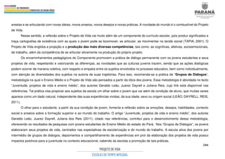 246
arestas e se articulando com novas ideias, novos anseios, novos desejos e novas práticas. A novidade do mundo é o combustível do Projeto
de Vida.
Nesse sentido, a reflexão sobre o Projeto de Vida vai muito além de um componente do currículo escolar, pois produz significados e
traça cartografias de existência com as quais o jovem pode se locomover, se articular, se movimentar no tecido social (TAPIA, 2001). O
Projeto de Vida engloba a projeção e a produção das mais diversas competências, tais como: as cognitivas, afetivas, socioemocionais,
de trabalho, além da competência de se articular ativamente na produção do próprio projeto.
Os encaminhamentos pedagógicos do Componente promovem a prática de diálogo permanente com os jovens estudantes e seus
projetos de vida, respeitando e valorizando as diferenças, as novidades que as culturas juvenis trazem, sendo que as ações dialógicas
podem ocorrer de maneira coletiva, com respeito e empatia entre os sujeitos envolvidos no processo educativo, bem como individualmente,
com atenção às diversidades dos sujeitos na autoria de suas trajetórias. Para isso, recomenda-se a prática de “Grupos de Diálogos”,
metodologia na qual o Ensino Médio e o Projeto de Vida são pensados a partir da ótica dos jovens. Essa metodologia é abordada no texto
“Juventude, projetos de vida e ensino médio”, dos autores Geraldo Leão, Juarez Dayrell e Juliana Reis, cujo link está disponível nas
referências. Tal prática visa propiciar aos sujeitos da escola um olhar sobre o jovem que vai além da condição de aluno, que muitas vezes
aparece como um dado natural, independente das suas experiências vividas, da sua idade, sexo ou origem social (LEÃO; DAYRELL, REIS,
2011).
O olhar para o estudante, a partir da sua condição de jovem, fomenta a reflexão sobre as emoções, desejos, habilidades, contexto
social e anseios sobre a formação superior e ao mundo do trabalho. O artigo “Juventude, projetos de vida e ensino médio”, dos autores
Geraldo Leão, Juarez Dayrell, Juliana dos Reis (2011), citado nas referências, contribui para o desenvolvimento dessa metodologia,
oferecendo os resultados de pesquisas com jovens estudantes de Ensino Médio do estado do Pará. Nos “Grupos de Diálogos”, os jovens
elaboraram seus projetos de vida, centrados nas expectativas de escolarização e do mundo do trabalho. A escuta ativa dos jovens por
intermédio de grupos de diálogos, depoimentos e compartilhamento de experiências em prol da elaboração dos projetos de vida possui
impactos positivos para a juventude no contexto educacional, cabendo às escolas a promoção de tais práticas.
 