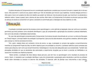 247
A prática educativa do Componente leva em consideração experiências e projetos que os jovens formulam a respeito de si e de seu
futuro. Eles assumem a autoria do seu próprio destino por meio de decisões que marcam suas trajetórias. A escola dialogal promove o
olhar para o futuro com projetos de vida e de trabalho que podem ser feitos por meio de planos de ação, que incentivam os estudantes a
refletirem sobre o “passo a passo” para o alcance de seus sonhos. Além disso, os Componentes Curriculares se articulam para que todos
os esforços da escola se concentrem em apoiar o estudante na caminhada para a realização dos seus objetivos na vida.
A avaliação é atividade essencial do processo ensino-aprendizagem e, como definida na legislação, deve ser contínua e cumulativa,
permitindo que tanto professor como estudante identifiquem o grau de compreensão e apropriação de conceitos e práticas trabalhados,
bem como das atitudes e habilidades desenvolvidas.
No caso das aprendizagens propostas pelos Componentes Curriculares da parte diversificada do currículo na oferta da Educação
em Tempo Integral, o principal objetivo da avaliação é acompanhar o percurso de cada estudante, seus ganhos e desafios, definindo ações
para avançar ou retomar processos de ensino.
Tem, assim, relação direta com conteúdo e forma do ensino, ou seja, é planejada no contexto das opções e encaminhamentos
inerentes ao Componente Projeto de Vida. Ao definir objetivos para uma atividade ou encontro, o professor seleciona quais conteúdos são
viáveis para atingi-los, bem como que encaminhamentos metodológicos e recursos são adequados para sua compreensão. Também são
planejadas atividades em que os estudantes são estimulados a experimentar situações que os levem a exercitar as habilidades e os
raciocínios vinculados aos objetivos propostos.
Neste sentido, a avaliação não deve destoar desse percurso, pois tem foco na aprendizagem como resultado do processo de
ensino. Assim, é necessário que a avaliação identifique o grau de compreensão e apropriação pelos estudantes e permita ao professor
decidir sobre retomadas ou avanços no decorrer das atividades. É essencial, além de planejar seus instrumentos e seus critérios,
 