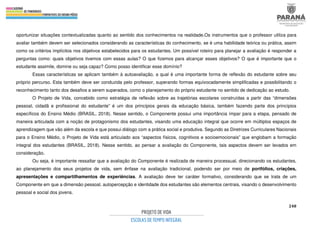 248
oportunizar situações contextualizadas quanto ao sentido dos conhecimentos na realidade.Os instrumentos que o professor utiliza para
avaliar também devem ser selecionados considerando as características do conhecimento, se é uma habilidade teórica ou prática, assim
como os critérios implícitos nos objetivos estabelecidos para os estudantes. Um possível roteiro para planejar a avaliação é responder a
perguntas como: quais objetivos tivemos com essas aulas? O que fizemos para alcançar esses objetivos? O que é importante que o
estudante assimile, domine ou seja capaz? Como posso identificar esse domínio?
Essas características se aplicam também à autoavaliação, a qual é uma importante forma de reflexão do estudante sobre seu
próprio percurso. Esta também deve ser conduzida pelo professor, superando formas equivocadamente simplificadas e possibilitando o
reconhecimento tanto dos desafios a serem superados, como o planejamento do próprio estudante no sentido de dedicação ao estudo.
O Projeto de Vida, concebido como estratégia de reflexão sobre as trajetórias escolares construídas a partir das “dimensões
pessoal, cidadã e profissional do estudante” é um dos princípios gerais da educação básica, também fazendo parte dos princípios
específicos do Ensino Médio (BRASIL, 2018). Nesse sentido, o Componente possui uma importância ímpar para a etapa, pensado de
maneira articulada com a noção de protagonismo dos estudantes, visando uma educação integral que ocorre em múltiplos espaços de
aprendizagem que vão além da escola e que possui diálogo com a prática social e produtiva. Segundo as Diretrizes Curriculares Nacionais
para o Ensino Médio, o Projeto de Vida está articulado aos “aspectos físicos, cognitivos e socioemocionais” que englobam a formação
integral dos estudantes (BRASIL, 2018). Nesse sentido, ao pensar a avaliação do Componente, tais aspectos devem ser levados em
consideração.
Ou seja, é importante ressaltar que a avaliação do Componente é realizada de maneira processual, direcionando os estudantes,
ao planejamento dos seus projetos de vida, sem ênfase na avaliação tradicional, podendo ser por meio de portfólios, criações,
apresentações e compartilhamentos de experiências. A avaliação deve ter caráter formativo, considerando que se trata de um
Componente em que a dimensão pessoal, autopercepção e identidade dos estudantes são elementos centrais, visando o desenvolvimento
pessoal e social dos jovens.
 