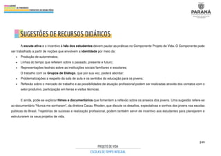 249
A escuta ativa e o incentivo à fala dos estudantes devem pautar as práticas no Componente Projeto de Vida. O Componente pode
ser trabalhado a partir de noções que envolvem a identidade por meio da:
• Produção de autorretratos;
• Linhas do tempo que refletem sobre o passado, presente e futuro;
• Representações teatrais sobre as instituições sociais familiares e escolares;
O trabalho com os Grupos de Diálogo, que por sua vez, poderá abordar:
• Problematizações a respeito da sala de aula e os sentidos da educação para os jovens;
• Reflexão sobre o mercado de trabalho e as possibilidades de atuação profissional podem ser realizadas através dos contatos com o
setor produtivo, participação em feiras e visitas técnicas.
E ainda, pode-se explorar filmes e documentários que fomentem a reflexão sobre os anseios dos jovens. Uma sugestão refere-se
ao documentário “Nunca me sonharam”, da diretora Cacau Rhoden, que discute os desafios, expectativas e sonhos dos jovens nas escolas
públicas do Brasil. Trajetórias de sucesso e realização profissional, podem também servir de incentivo aos estudantes para planejarem e
estruturarem os seus projetos de vida.
 