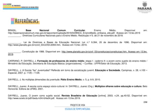 250
BRASIL. Base Nacional Comum Curricular. Ensino Médio. Disponível em:
http://basenacionalcomum.mec.gov.br/wpcontent/uploads/2018/04/BNCC_EnsinoMedio_embaixa_site.pdf. Acesso em 13.fev.2019
__________. Diretrizes Curriculares Nacionais para o Ensino Médio. Resolução n°3, de 21 de novembro de 2018.
__________. Lei de Diretrizes e Bases da Educação Nacional. Lei n.º 9.394, 20 de dezembro de 1996. Disponível em:
http://www.planalto.gov.br/ccivil_03/LEIS/L9394.htm. Acesso em 13.fev. 2019.
__________. Constituição de 1988. Disponível em: http://www.planalto.gov.br/ccivil_03/constituicao/constituicao.htm. Acesso em 13.fev.
2019.
CARRANO, P; DAYRELL J. Formação de professores do ensino médio, etapa I - caderno II: o jovem como sujeito do ensino médio /
Ministério da Educação, Secretaria de Educação Básica; [organizadores]. – Curitiba : UFPR/Setor de Educação, 2013.
DAYRELL, J. A Escola “faz” Juventudes? Reflexão em torno da socialização juvenil. Educação e Sociedade, Campinas, v. 28, n.100 –
Especial, 2007, p. 1105 – 1129.
DAYRELL, J. As múltiplas dimensões da juventude. Pátio Ensino Médio, v. 5, p. 6-9, 2010.
DAYRELL, Juarez. A escola como espaço sócio-cultural. In: DAYRELL, Juarez (Org.). Múltiplos olhares sobre educação e cultura. Belo
Horizonte: Editora da UFMG, 2001.
DAYRELL, Juarez. O jovem como sujeito social. Revista Brasileira de Educação [online]. 2003, n.24, pp.40-52. Disponível em:
http://www.scielo.br/pdf/rbedu/n24/n24a04.pdf. Acesso em 13.fev.2019.
 