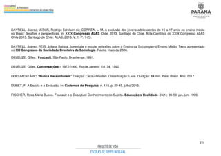 251
DAYRELL, Juarez; JESUS, Rodrigo Ednilson de; CORREA, L. M. A exclusão dos jovens adolescentes de 15 a 17 anos no ensino médio
no Brasil: desafios e perspectivas. In: XXIX Congresso ALAS Chile, 2013, Santiago do Chile. Acta Científica do XXIX Congresso ALAS
Chile 2013. Santiago do Chile: ALAS, 2013. V. 1. P. 1-23.
DAYRELL, Juarez; REIS, Juliana Batista. Juventude e escola: reflexões sobre o Ensino da Sociologia no Ensino Médio. Texto apresentado
no XIII Congresso da Sociedade Brasileira de Sociologia. Recife, maio de 2006.
DELEUZE, Gilles. Foucault. São Paulo: Brasiliense, 1991.
DELEUZE, Gilles. Conversações – 1972-1990. Rio de Janeiro: Ed. 34, 1992.
DOCUMENTÁRIO “Nunca me sonharam” Direção: Cacau Rhoden. Classificação: Livre. Duração: 84 min. País: Brasil. Ano: 2017.
DUBET, F. A Escola e a Exclusão. In: Cadernos de Pesquisa, n. 119, p. 29-45, julho/2013.
FISCHER, Rosa Maria Bueno. Foucault e o Desejável Conhecimento do Sujeito. Educação e Realidade. 24(1): 39-59, jan./jun. 1999.
 