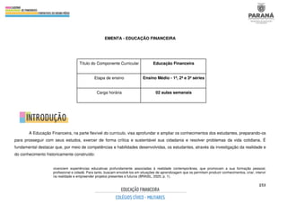 253
EMENTA - EDUCAÇÃO FINANCEIRA
A Educação Financeira, na parte flexível do currículo, visa aprofundar e ampliar os conhecimentos dos estudantes, preparando-os
para prosseguir com seus estudos, exercer de forma crítica e sustentável sua cidadania e resolver problemas da vida cotidiana. É
fundamental destacar que, por meio de competências e habilidades desenvolvidas, os estudantes, através da investigação da realidade e
do conhecimento historicamente construído:
vivenciem experiências educativas profundamente associadas à realidade contemporânea, que promovam a sua formação pessoal,
profissional e cidadã. Para tanto, buscam envolvê-los em situações de aprendizagem que os permitam produzir conhecimentos, criar, intervir
na realidade e empreender projetos presentes e futuros (BRASIL, 2020, p. 1).
Título do Componente Curricular Educação Financeira
Etapa de ensino Ensino Médio - 1ª, 2ª e 3ª séries
Carga horária 02 aulas semanais
 