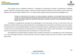 254
Cabe ressaltar que por competência entende-se a “mobilização de conhecimentos (conceitos e procedimentos), habilidades
(práticas, cognitivas e socioemocionais), atitudes e valores para resolver demandas complexas da vida cotidiana, do pleno exercício da
cidadania e do mundo do trabalho” (BRASIL, 2018, p. 13). Nesse contexto, podemos afirmar que essa estrutura pedagógica visa a:
Formação e o desenvolvimento humano global, o que implica compreender a complexidade e a não linearidade desse desenvolvimento,
rompendo com visões reducionistas que privilegiam ou a dimensão intelectual (cognitiva) ou a dimensão afetiva. Significa, ainda, assumir
uma visão plural, singular e integral da criança, do adolescente, do jovem e do adulto – considerando-os como sujeitos de aprendizagem – e
promover uma educação voltada ao seu acolhimento, reconhecimento e desenvolvimento pleno, nas suas singularidades e diversidades
(BRASIL, 2018, p. 14).
O estudante é o protagonista da construção da sua aprendizagem e, já há muito tempo, não mais um mero ouvinte, como num
repositório de conteúdo. Espera-se que ele possa desenvolver uma participação ativa na construção do conhecimento, pois hoje, na escola,
é necessário fazer com que os estudantes adquiram, somados aos conhecimentos teóricos, as práticas para que possam atuar e transformar
o mundo onde vivem, buscando sempre uma vida digna onde, como cidadãos, possam, de fato, exercer seus direitos e, em contrapartida,
cumprir com seus deveres, contribuindo assim para a construção de um mundo mais humano.
Esta perspectiva da formação integral do estudante requer considerar as demandas e as necessidades do mundo contemporâneo
e, por meio da Educação Financeira, é possível estimular a busca por soluções criativas para temas do cotidiano a partir de saberes
desenvolvidos.
 