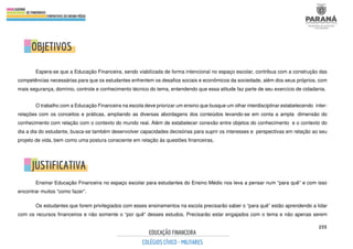 255
Espera-se que a Educação Financeira, sendo viabilizada de forma intencional no espaço escolar, contribua com a construção das
competências necessárias para que os estudantes enfrentem os desafios sociais e econômicos da sociedade, além dos seus próprios, com
mais segurança, domínio, controle e conhecimento técnico do tema, entendendo que essa atitude faz parte de seu exercício de cidadania.
O trabalho com a Educação Financeira na escola deve priorizar um ensino que busque um olhar interdisciplinar estabelecendo inter-
relações com os conceitos e práticas, ampliando as diversas abordagens dos conteúdos levando-se em conta a ampla dimensão do
conhecimento com relação com o contexto do mundo real. Além de estabelecer conexão entre objetos do conhecimento e o contexto do
dia a dia do estudante, busca-se também desenvolver capacidades decisórias para suprir os interesses e perspectivas em relação ao seu
projeto de vida, bem como uma postura consciente em relação às questões financeiras.
Ensinar Educação Financeira no espaço escolar para estudantes do Ensino Médio nos leva a pensar num “para quê” e com isso
encontrar muitos “como fazer”.
Os estudantes que forem privilegiados com esses ensinamentos na escola precisarão saber o “para quê” estão aprendendo a lidar
com os recursos financeiros e não somente o “por quê” desses estudos. Precisarão estar engajados com o tema e não apenas serem
 