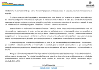 256
“obedientes” a ele, compreendendo que o tema “financeiro” perpassará por todas as etapas de suas vidas, nos mais diversos cenários e
situações.
O trabalho com a Educação Financeira é um assunto abrangente e que somente com a mediação do professor e o envolvimento
dos estudantes será possível verificar todas as implicações da prática consumista no dia a dia de todos. Essa reflexão é muito importante
para despertar junto aos estudantes a motivação necessária na busca dos conhecimentos matemáticos de acordo com a realidade de cada
um, estabelecendo um constante diálogo entre a Matemática Financeira e o exercício da cidadania.
Este estudo torna-se essencial no meio educacional desde a Educação Básica, visto que no mundo contemporâneo existe um
número cada vez mais expressivo de bens e serviços que podem ser usufruídos, porém, em contrapartida requer uma consciência e
responsabilidade na tomada de decisões sobre sua utilização. Assim, o aprendizado da Matemática Financeira é essencialmente relevante
para poder gerir as finanças pessoais e familiares em um tempo em que, por exemplo, os crediários proliferam e a grande maioria das
pessoas não têm o conhecimento necessário para calcular corretamente os juros e as suas consequências no orçamento familiar.
O desenvolvimento das situações financeiras interfere no modo de vida das pessoas e exige novas estratégias e conhecimentos,
que possibilitem à educação acompanhar as transformações na sociedade, pois, na realidade brasileira, observa se que grande parte da
população está sempre com as finanças desequilibradas e isto ocorre, algumas vezes, pela falta de planejamento e conhecimento sobre o
assunto.
Assegurar a formação integral do estudante requer enfrentar situações complexas da vida cotidiana que envolve dimensões sociais,
políticas, culturais e econômicas. Por meio da Educação Financeira, pretende-se desenvolver uma conduta consciente em relação às
questões financeiras visto que, “educar o consumidor é educar o cidadão, e a escola tem a função histórica e social nessa direção”
(ARAÚJO, 2009, p.145).
 