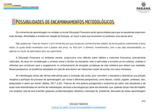 271
Os momentos de aprendizagem na unidade curricular Educação Financeira serão oportunidades para que os estudantes exponham
suas dúvidas, dificuldades e anseios em relação às finanças, ao futuro e para que encontrem no professor uma escuta ativa.
Não poderá ser “mais do mesmo” e sim momentos em que construam conhecimentos sólidos, de forma prática e pertinentes à faixa
etária, os quais serão revisitados com o passar dos anos, na “lida com” o dinheiro, investimentos, com o seu lado empreendedor, ou
apenas no intuito de administrar bem seu patrimônio.
A Educação Financeira no ambiente escolar, proporciona uma reflexão sobre hábitos e costumes financeiros culturalmente
instituídos. Ao levar em consideração o contexto social e familiar do estudante, este é estimulado a envolver-se em práticas, análises e
reflexões que contribuem para o engajamento no enfrentamento de situações complexas da vida cotidiana que afetam sua realidade.
Nessa perspectiva, os problemas estudados em sala de aula devem ser relevantes e estar de acordo com seus interesses.
As metodologias ativas são ótimas alternativas para a condução das aulas, pois “convidam o estudante a abandonar sua posição
receptiva e participar do processo de aprendizagem, por novas e diferentes perspectivas, como decisor, criador, jogador, professor, ator,
pesquisador e assim por diante” (Mattar, 2017, p.22). Trata-se de uma postura protagonista e autônoma por parte dos estudantes e de
aulas mais diversificadas em termos de metodologias, técnicas e tecnologias por parte dos docentes, que poderão lançar mão de trabalho
com projetos, sala de aula invertida, pesquisa, problematizações, desafios e resolução de problemas, discussão de cases, aprendizagem
 