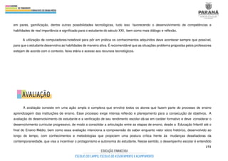 272
em pares, gamificação, dentre outras possibilidades tecnológicas, tudo isso favorecendo o desenvolvimento de competências e
habilidades de real importância e significado para o estudante do século XXI, bem como mais diálogo e reflexão.
A utilização de computadores/notebook para pôr em prática os conhecimentos adquiridos deve acontecer sempre que possível,
para que o estudante desenvolva as habilidades de maneira ativa. É recomendável que as situações problema propostas pelos professores
estejam de acordo com o contexto, faixa etária e acesso aos recursos tecnológicos.
A avaliação consiste em uma ação ampla e complexa que envolve todos os atores que fazem parte do processo de ensino
aprendizagem das instituições de ensino. Esse processo exige intensa reflexão e planejamento para a consecução de objetivos. A
avaliação do desenvolvimento do estudante e a verificação de seu rendimento escolar dá-se em caráter formativo e deve considerar o
desenvolvimento curricular progressivo, de modo a consolidar a articulação entre as etapas de ensino, desde a Educação Infantil até o
final do Ensino Médio, bem como essa avaliação intenciona a compreensão do saber enquanto valor sócio histórico, desenvolvido ao
longo do tempo, com conhecimentos e metodologias que propiciem uma postura crítica frente às mudanças desafiadoras da
contemporaneidade, que visa a incentivar o protagonismo e autonomia do estudante. Nesse sentido, o desempenho escolar é entendido
 