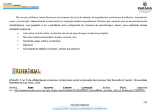 275
Os recursos didáticos devem favorecer os processos de troca de saberes, de experiências, sentimentos e vivências, fomentando,
assim, a construção colaborativa de conhecimento e a resolução coletiva de problemas. Precisam ser coerentes com os encaminhamentos
metodológicos, cujo propósito é ter o estudante como protagonista do processo de aprendizagem. Assim, para realização dessas
atividades sugere-se:
 Laboratório de Informática, ambientes virtuais de aprendizagem e aplicativos digitais
 Recursos audiovisuais (vídeos, áudios, músicas, etc);
 Cartolinas, papel sulfite e canetinhas;
 Flip chart;
 Computadores, tablets e celulares, sempre que possível.
ARAÚJO, R. M. B. de. Alfabetização econômica: compromisso social na educação das crianças. São Bernardo do Campo: Universidade
Metodista de São Paulo, 2009.
BRASIL. Base Nacional Comum Curricular. Ensino Médio. Disponível
em: http://basenacionalcomum.mec.gov.br/wpcontent/uploads/2018/04/BNCC_EnsinoMedio_embaixa_site.pdf. Acesso em 13/08/2021.
 