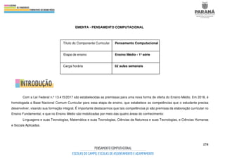 278
EMENTA - PENSAMENTO COMPUTACIONAL
Com a Lei Federal n.º 13.415/2017 são estabelecidas as premissas para uma nova forma de oferta do Ensino Médio. Em 2018, é
homologada a Base Nacional Comum Curricular para essa etapa de ensino, que estabelece as competências que o estudante precisa
desenvolver, visando sua formação integral. É importante destacarmos que tais competências já são premissa da elaboração curricular no
Ensino Fundamental, e que no Ensino Médio são mobilizadas por meio das quatro áreas do conhecimento:
Linguagens e suas Tecnologias, Matemática e suas Tecnologias, Ciências da Natureza e suas Tecnologias, e Ciências Humanas
e Sociais Aplicadas.
Título do Componente Curricular Pensamento Computacional
Etapa de ensino Ensino Médio - 1ª série
Carga horária 02 aulas semanais
 