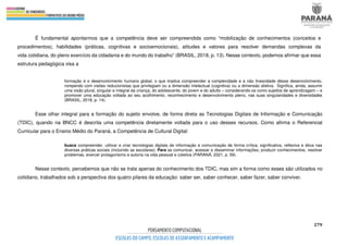 279
É fundamental apontarmos que a competência deve ser compreendida como “mobilização de conhecimentos (conceitos e
procedimentos), habilidades (práticas, cognitivas e socioemocionais), atitudes e valores para resolver demandas complexas da
vida cotidiana, do pleno exercício da cidadania e do mundo do trabalho” (BRASIL, 2018, p. 13). Nesse contexto, podemos afirmar que essa
estrutura pedagógica visa a
formação e o desenvolvimento humano global, o que implica compreender a complexidade e a não linearidade desse desenvolvimento,
rompendo com visões reducionistas que privilegiam ou a dimensão intelectual (cognitiva) ou a dimensão afetiva. Significa, ainda, assumir
uma visão plural, singular e integral da criança, do adolescente, do jovem e do adulto – considerando-os como sujeitos de aprendizagem – e
promover uma educação voltada ao seu acolhimento, reconhecimento e desenvolvimento pleno, nas suas singularidades e diversidades
(BRASIL, 2018, p. 14).
Esse olhar integral para a formação do sujeito envolve, de forma direta as Tecnologias Digitais de Informação e Comunicação
(TDIC), quando na BNCC é descrita uma competência diretamente voltada para o uso desses recursos. Como afirma o Referencial
Curricular para o Ensino Médio do Paraná, a Competência de Cultural Digital:
busca compreender, utilizar e criar tecnologias digitais de informação e comunicação de forma crítica, significativa, reflexiva e ética nas
diversas práticas sociais (incluindo as escolares): Para se comunicar, acessar e disseminar informações; produzir conhecimentos, resolver
problemas, exercer protagonismo e autoria na vida pessoal e coletiva (PARANÁ, 2021, p. 59).
Nesse contexto, percebemos que não se trata apenas do conhecimento dos TDIC, mas sim a forma como esses são utilizados no
cotidiano, trabalhados sob a perspectiva dos quatro pilares da educação: saber ser, saber conhecer, saber fazer, saber conviver.
 