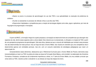 280
• Apoiar os jovens no processo de aprendizagem do uso das TDIC e sua aplicabilidade na resolução de problemas do
cotidiano;
• Auxiliar os estudantes no processo de reflexão crítica e uso ético das TDIC;
• Desenvolver habilidades e competências para a criação de tecnologias digitais como sites, jogos e aplicativos, por meio de
linguagens de programação e marcações.
A partir da BNCC, a formação integral do sujeito perpassa a concepção do desenvolvimento de competências que abrangem dez
aspectos da vida, dentre esses aspectos está a cultura digital. Esta relaciona-se à compreensão, à utilização e à criação de TDIC a partir
de uma perspectiva progressiva da aprendizagem. Sob essa ótica, destaca-se que o conjunto de habilidades que norteiam esse processo
não são desenvolvidas de modo pontual, mas ao longo de todo o Ensino Médio. Isso resulta em entender que uma competência não é
desenvolvida apenas com atividades pontuais, mas sim, com um conjunto sistemático de estratégias pedagógicas que visam um
determinado fim.
Compreendendo esses elementos, destacamos que o Referencial Curricular para o Ensino Médio do Paraná, demonstra essa
transversalidade ao inserir as TDIC na prática de todas as áreas da Formação Geral Básica, como também na elaboração dos Itinerários
Formativos. Entretanto, considera-se de fundamental importância a oferta, na 1ª série do Ensino Médio, de uma unidade curricular que
verse sobre as TDIC, visando auxiliar o estudante no uso dessas ao longo das etapas de ensino.
 