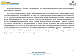 291
É recomendável também que os desafios e projetos propostos pelos professores estejam de acordo com o contexto, faixa etária e
acesso aos recursos tecnológicos.
Outro encaminhamento metodológico essencial para o desenvolvimento da criticidade dos estudantes é incentivar que eles analisem
frequentemente seus próprios algoritmos e códigos, de colegas e de outros programadores, pois assim poderão reconhecer melhorias a
partir de novos conhecimentos e maneiras diferentes de resolver problemas similares. Também é importante buscar metodologias que
encoraje os estudantes a discutirem sobre suas práticas no mundo digital, suas possibilidades, hábitos profissionais e pessoais dentro da
tecnologia. Isso pode ser realizado por meio de rodas de conversas, perguntas motivadoras, leituras, estudos e simulações dirigidas por
meio de tutoriais, roteiros e vídeos. Os saberes desenvolvidos por meio do Pensamento Computacional estão diretamente relacionados às
habilidades dos quatro eixos estruturantes para os Itinerários Formativos, a saber: Investigação Científica, Processos Criativos, Mediação
e Intervenção Sociocultural e Empreendedorismo. Os conteúdos trabalhados envolvem duas grandes dimensões, a da Cultura Digital e do
Pensamento Computacional, que juntas permitem uma formação teórico-crítica acerca do uso das TDIC. Nesse contexto, a prática de
pesquisar sobre as tecnologias e conteúdo é não só bem-vinda, como também primordial para a consolidação do Pensamento
Computacional sendo uma prática muito comum entre programadores.
 