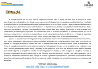 292
A avaliação consiste em uma ação ampla e complexa que envolve todos os atores que fazem parte do processo de ensino
aprendizagem das instituições de ensino. Esse processo exige intensa reflexão e planejamento para a consecução de objetivos. A avaliação
do desenvolvimento do estudante e a verificação de seu rendimento escolar dá-se em caráter formativo e deve considerar o desenvolvimento
curricular progressivo, de modo a consolidar a articulação entre as etapas de ensino, desde a Educação Infantil até o final do Ensino Médio,
bem como essa avaliação intenciona a compreensão do saber enquanto valor sócio histórico, desenvolvido ao longo do tempo, com
conhecimentos e metodologias que propiciem uma postura crítica frente às mudanças desafiadoras da contemporaneidade, que visa a
incentivar o protagonismo e a autonomia do estudante. Nesse sentido, o desempenho escolar é entendido como a verificação da capacidade
para mobilizar conhecimentos, habilidades, atitudes e valores, de forma que estes possam ser articulados e integrados.
Observa-se que conteúdos, metodologias e avaliação se utilizam dos mesmos elementos didáticos (recursos, técnicas, instrumentos,
entre outros) voltados para o desenvolvimento das competências e habilidades. Isso implica na coerência entre o que e como se ensina e
aprende, e a concepção de avaliação adotada, bem como na ideia de continuidade do processo avaliativo. Assim, as metodologias, as
formas de avaliação processual e formativa serão organizadas nas instituições de ensino, por meio de atividades teóricas e práticas, provas
orais e escritas, apresentações, projetos digitais e atividades on-line, entre outras, de tal forma que, ao final do Ensino Médio, o estudante
demonstre ter adquirido as competências previstas para esta etapa de ensino. Destaca se entre as opções de avaliação os resultados e
processos na elaboração de projetos e algoritmos, na qual é possível reconhecer de maneira concreta o que o aluno aprendeu a criar e
analisar em Pensamento Computacional. Para avaliação de projetos, sugere se a criação de rubricas que facilitem a objetividade da leitura
do professor ao longo do que foi produzido. As rubricas podem ser criadas antecipadamente pelo professor ou de comum acordo com os
estudantes.
 