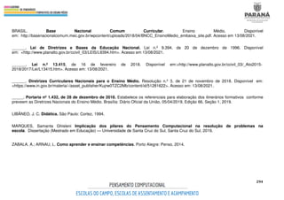 294
BRASIL. Base Nacional Comum Curricular. Ensino Médio. Disponível
em: http://basenacionalcomum.mec.gov.br/wpcontent/uploads/2018/04/BNCC_EnsinoMedio_embaixa_site.pdf. Acesso em 13/08/2021.
______. Lei de Diretrizes e Bases da Educação Nacional. Lei n.º 9.394, de 20 de dezembro de 1996. Disponível
em: <http://www.planalto.gov.br/ccivil_03/LEIS/L9394.htm>. Acesso em 13/08/2021.
______. Lei n.º 13.415, de 16 de fevereiro de 2018. Disponível em:<http://www.planalto.gov.br/ccivil_03/_Ato2015-
2018/2017/Lei/L13415.htm>. Acesso em: 13/08/2021.
______. Diretrizes Curriculares Nacionais para o Ensino Médio. Resolução n.º 3, de 21 de novembro de 2018. Disponível em:
<https://www.in.gov.br/materia/-/asset_publisher/Kujrw0TZC2Mb/content/id/51281622>. Acesso em: 13/08/2021.
_____. Portaria nº 1.432, de 28 de dezembro de 2018. Estabelece os referenciais para elaboração dos itinerários formativos conforme
preveem as Diretrizes Nacionais do Ensino Médio. Brasília: Diário Oficial da União, 05/04/2019, Edição 66, Seção 1, 2019.
LIBÂNEO, J. C. Didática. São Paulo: Cortez, 1994.
MARQUES, Samanta Ghisleni Implicação dos pilares do Pensamento Computacional na resolução de problemas na
escola. Dissertação (Mestrado em Educação) — Universidade de Santa Cruz do Sul, Santa Cruz do Sul, 2019.
ZABALA, A.; ARNAU, L. Como aprender e ensinar competências. Porto Alegre: Penso, 2014.
 